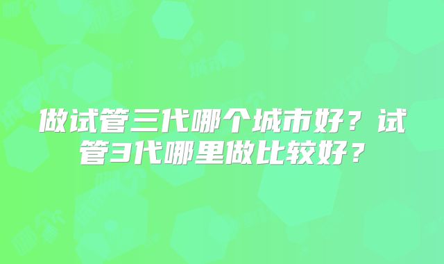 做试管三代哪个城市好？试管3代哪里做比较好？