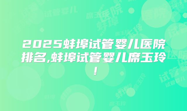 2025蚌埠试管婴儿医院排名,蚌埠试管婴儿席玉玲！