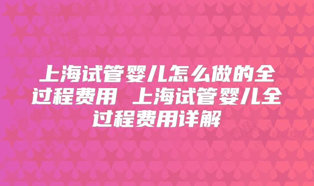 上海试管婴儿怎么做的全过程费用 上海试管婴儿全过程费用详解