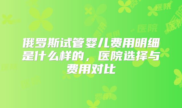 俄罗斯试管婴儿费用明细是什么样的，医院选择与费用对比