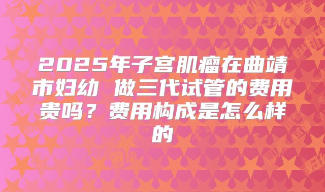 2025年子宫肌瘤在曲靖市妇幼 做三代试管的费用贵吗?费用构成是怎么样的