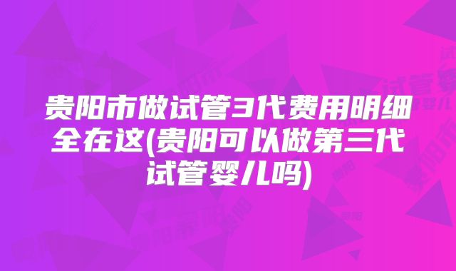 贵阳市做试管3代费用明细全在这(贵阳可以做第三代试管婴儿吗)