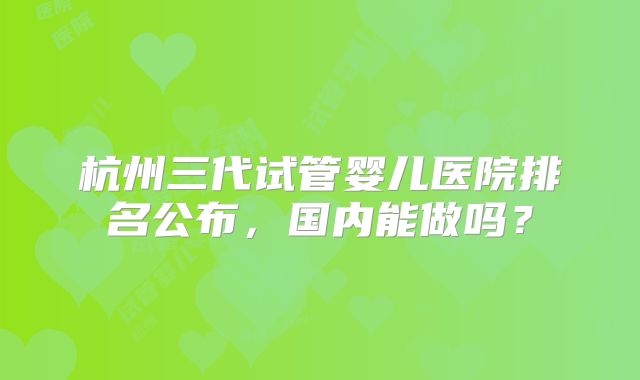 杭州三代试管婴儿医院排名公布，国内能做吗？