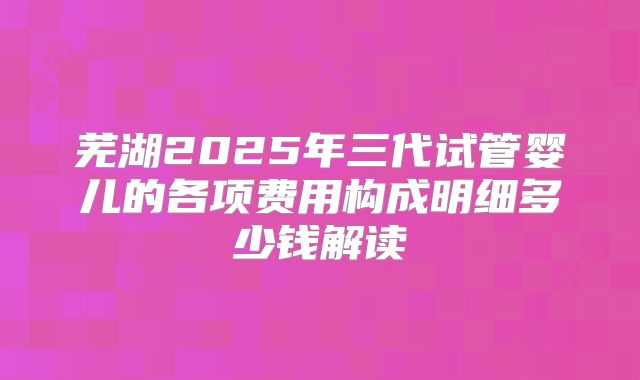 芜湖2025年三代试管婴儿的各项费用构成明细多少钱解读