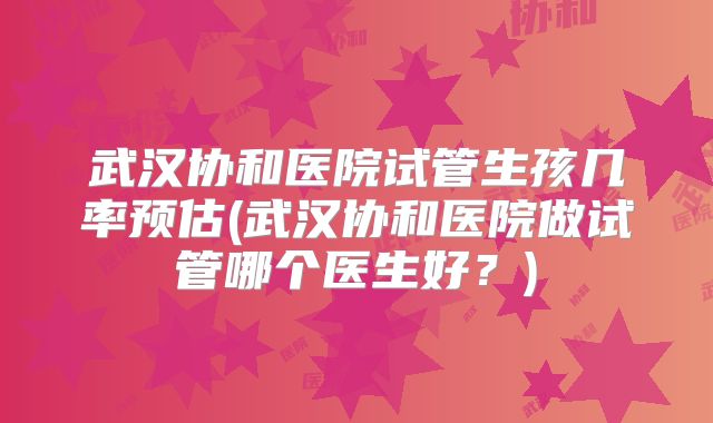 武汉协和医院试管生孩几率预估(武汉协和医院做试管哪个医生好?)