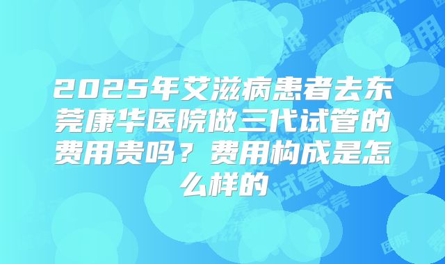 2025年艾滋病患者去东莞康华医院做三代试管的费用贵吗?费用构成是怎么样的