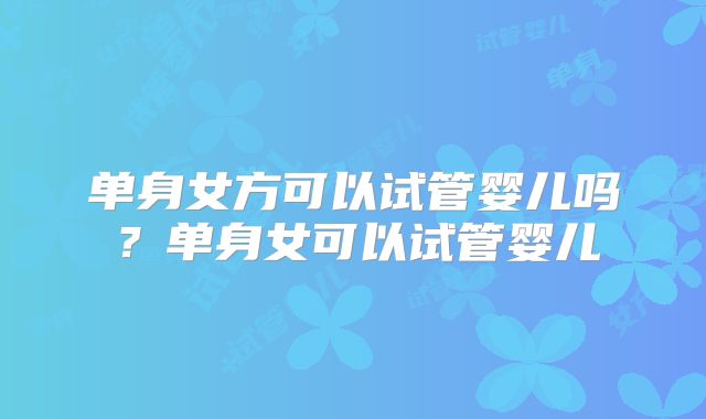 单身女方可以试管婴儿吗?单身女可以试管婴儿