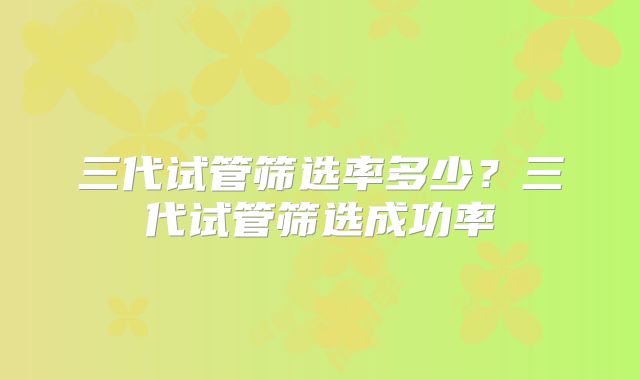 三代试管筛选率多少?三代试管筛选成功率