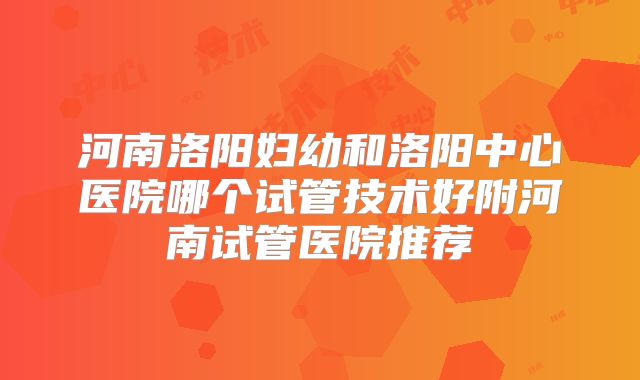 河南洛阳妇幼和洛阳中心医院哪个试管技术好附河南试管医院推荐