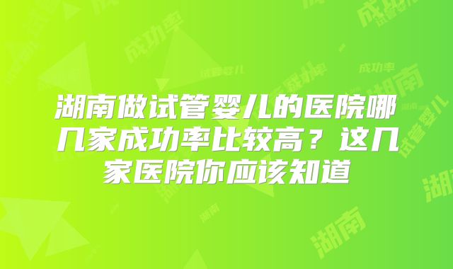湖南做试管婴儿的医院哪几家成功率比较高?这几家医院你应该知道