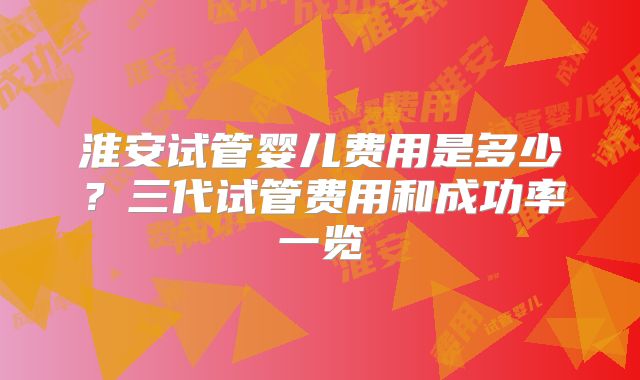 淮安试管婴儿费用是多少？三代试管费用和成功率一览