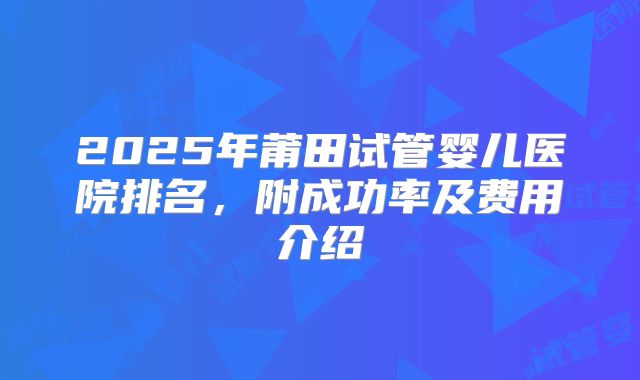 2025年莆田试管婴儿医院排名，附成功率及费用介绍