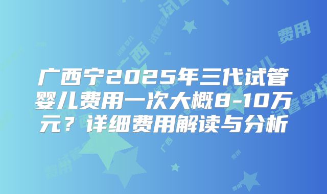 广西宁2025年三代试管婴儿费用一次大概8-10万元？详细费用解读与分析