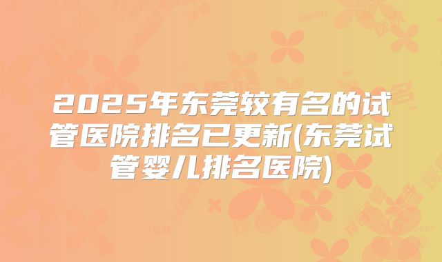 2025年东莞较有名的试管医院排名已更新(东莞试管婴儿排名医院)