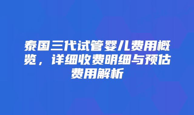 泰国三代试管婴儿费用概览，详细收费明细与预估费用解析
