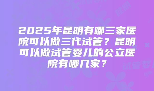 2025年昆明有哪三家医院可以做三代试管?昆明可以做试管婴儿的公立医院有哪几家?