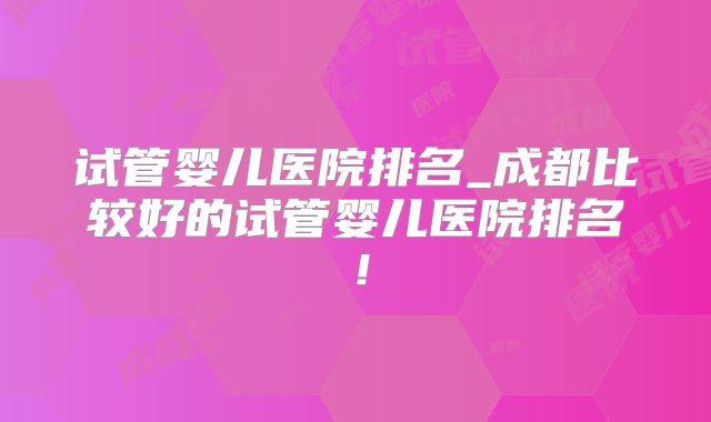 试管婴儿医院排名_成都比较好的试管婴儿医院排名!