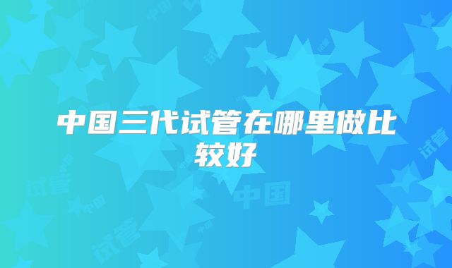 中国三代试管在哪里做比较好
