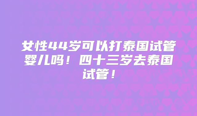 女性44岁可以打泰国试管婴儿吗!四十三岁去泰国试管!