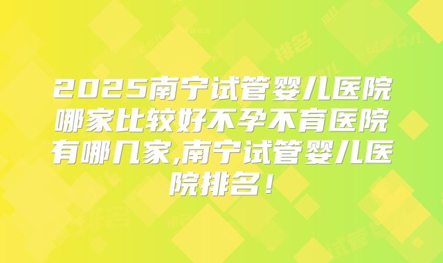 2025南宁试管婴儿医院哪家比较好不孕不育医院有哪几家,南宁试管婴儿医院排名！
