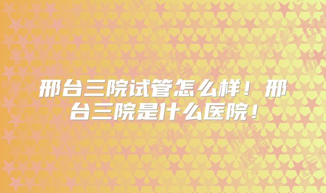 邢台三院试管怎么样！邢台三院是什么医院！