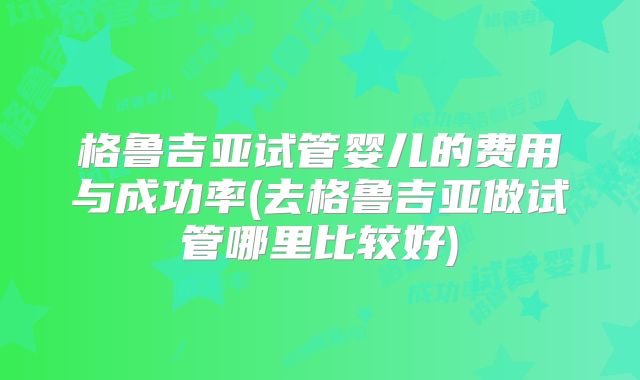 格鲁吉亚试管婴儿的费用与成功率(去格鲁吉亚做试管哪里比较好)