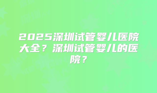 2025深圳试管婴儿医院大全？深圳试管婴儿的医院？