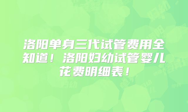 洛阳单身三代试管费用全知道！洛阳妇幼试管婴儿花费明细表！