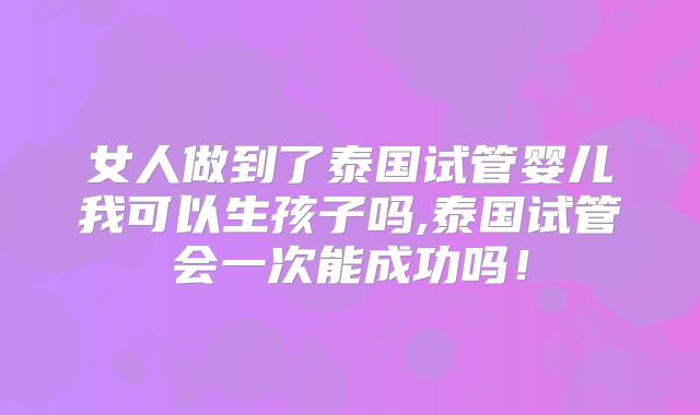 女人做到了泰国试管婴儿我可以生孩子吗,泰国试管会一次能成功吗!