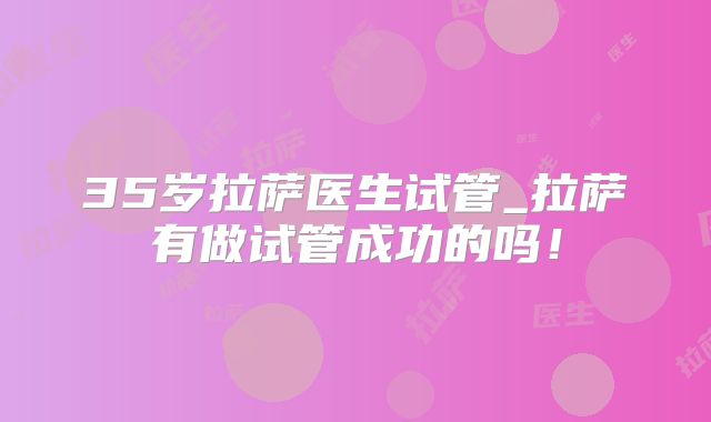35岁拉萨医生试管_拉萨有做试管成功的吗!