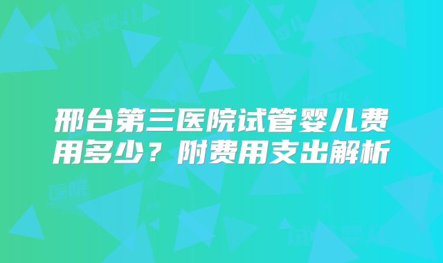 邢台第三医院试管婴儿费用多少?附费用支出解析
