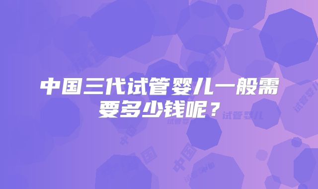 中国三代试管婴儿一般需要多少钱呢？