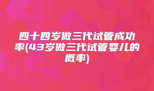 四十四岁做三代试管成功率(43岁做三代试管婴儿的概率)