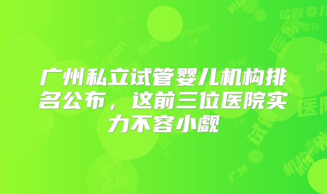 广州私立试管婴儿机构排名公布，这前三位医院实力不容小觑