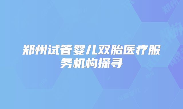 郑州试管婴儿双胎医疗服务机构探寻