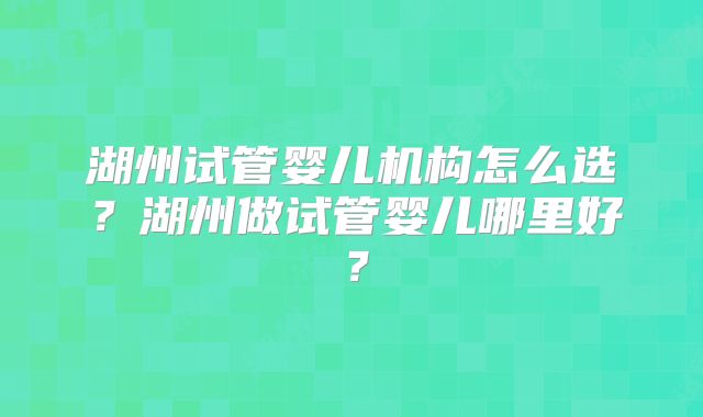 湖州试管婴儿机构怎么选？湖州做试管婴儿哪里好？