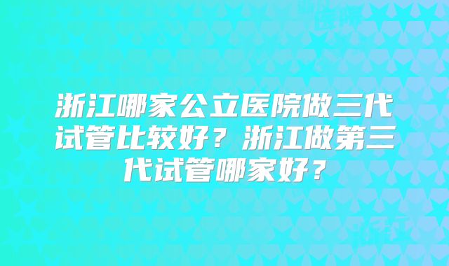 浙江哪家公立医院做三代试管比较好？浙江做第三代试管哪家好？