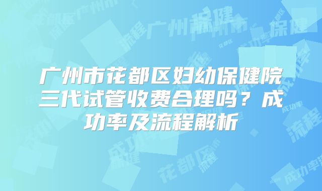 广州市花都区妇幼保健院三代试管收费合理吗？成功率及流程解析