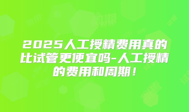2025人工授精费用真的比试管更便宜吗-人工授精的费用和周期！