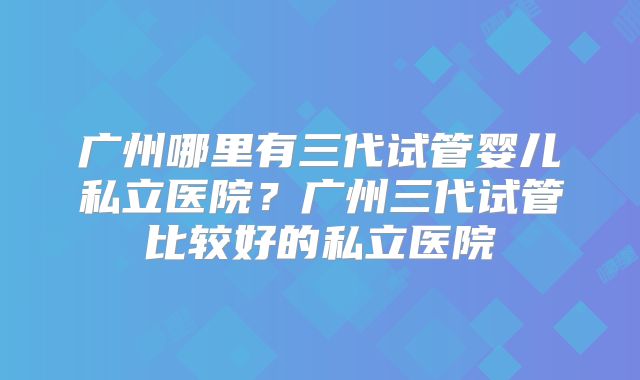 广州哪里有三代试管婴儿私立医院？广州三代试管比较好的私立医院