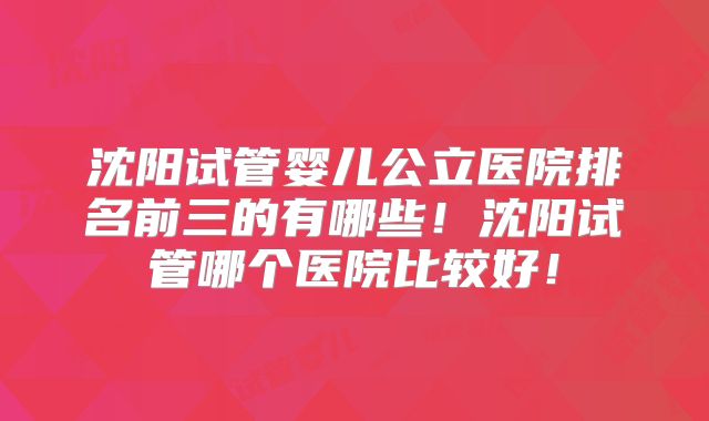 沈阳试管婴儿公立医院排名前三的有哪些！沈阳试管哪个医院比较好！