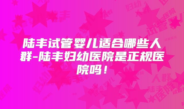 陆丰试管婴儿适合哪些人群-陆丰妇幼医院是正规医院吗！