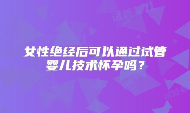 女性绝经后可以通过试管婴儿技术怀孕吗？