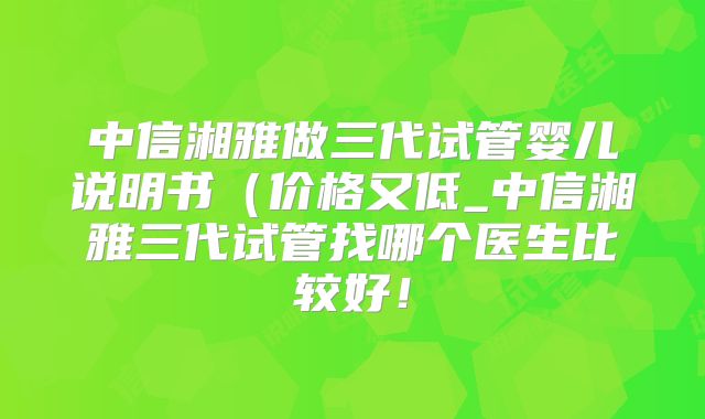 中信湘雅做三代试管婴儿说明书（价格又低_中信湘雅三代试管找哪个医生比较好！