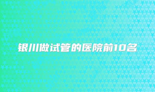 银川做试管的医院前10名