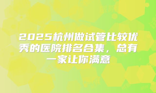 2025杭州做试管比较优秀的医院排名合集，总有一家让你满意