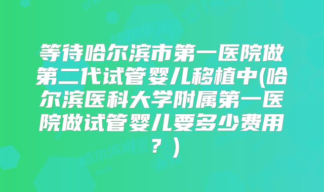 等待哈尔滨市第一医院做第二代试管婴儿移植中(哈尔滨医科大学附属第一医院做试管婴儿要多少费用?)