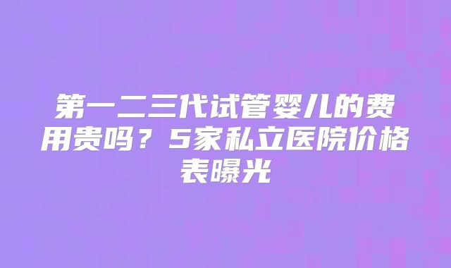 第一二三代试管婴儿的费用贵吗？5家私立医院价格表曝光