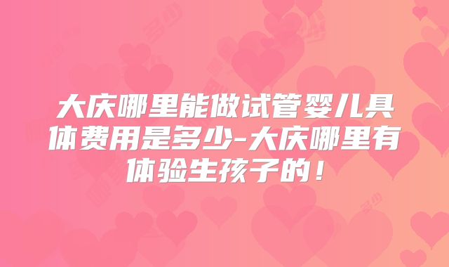 大庆哪里能做试管婴儿具体费用是多少-大庆哪里有体验生孩子的!
