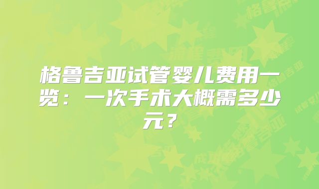 格鲁吉亚试管婴儿费用一览：一次手术大概需多少元？